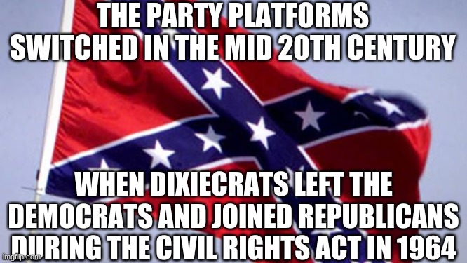 Confederate Flag | THE PARTY PLATFORMS SWITCHED IN THE MID 20TH CENTURY WHEN DIXIECRATS LEFT THE DEMOCRATS AND JOINED REPUBLICANS DURING THE CIVIL RIGHTS ACT I | image tagged in confederate flag | made w/ Imgflip meme maker