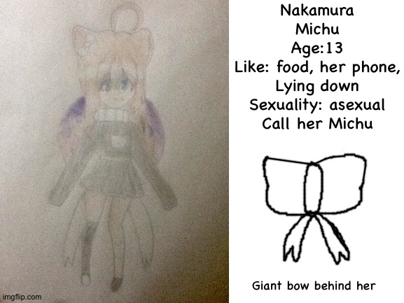 Here's my main OC Michu | Nakamura
Michu
Age:13
Like: food, her phone,
Lying down
Sexuality: asexual
Call her Michu; Giant bow behind her | image tagged in drawing,drawings,oc,ocs | made w/ Imgflip meme maker