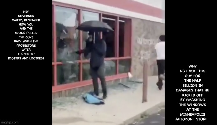 AntiFa window smash | WHY NOT ASK THIS GUY FOR THE HALF BILLION IN DAMAGES THAT HE KICKED OFF BY SMASHING THE WINDOWS AT THE MINNEAPOLIS AUTOZONE STORE. HEY GOVERNOR WALTZ, REMEMBER HOW YOU AND THE MAYOR PULLED THE COPS BACK WHEN THE PROTESTORS LATER TURNED TO RIOTERS AND LOOTERS? | image tagged in antifa | made w/ Imgflip meme maker
