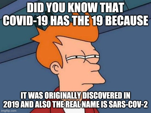 Futurama Fry Meme | DID YOU KNOW THAT COVID-19 HAS THE 19 BECAUSE; IT WAS ORIGINALLY DISCOVERED IN 2019 AND ALSO THE REAL NAME IS SARS-COV-2 | image tagged in memes,futurama fry | made w/ Imgflip meme maker