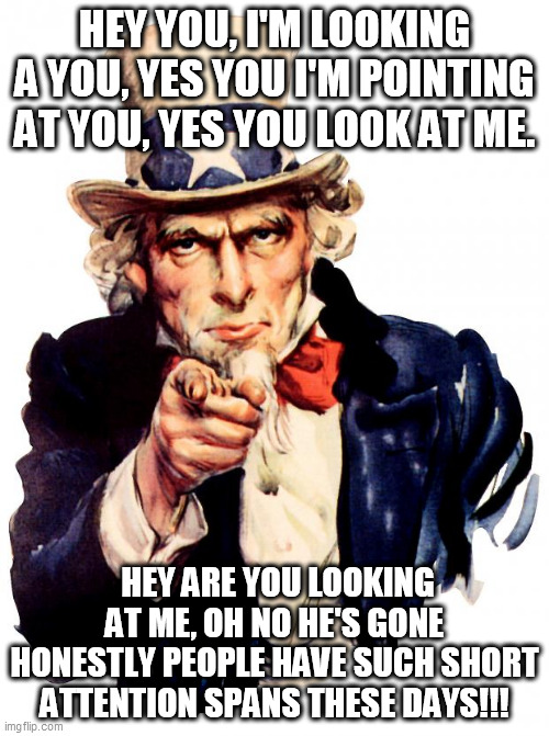LOOK AT ME!!! | HEY YOU, I'M LOOKING A YOU, YES YOU I'M POINTING AT YOU, YES YOU LOOK AT ME. HEY ARE YOU LOOKING AT ME, OH NO HE'S GONE HONESTLY PEOPLE HAVE SUCH SHORT ATTENTION SPANS THESE DAYS!!! | image tagged in memes,uncle sam | made w/ Imgflip meme maker