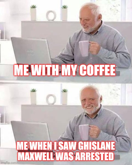 Nothing like waking up to a Maxwell getting locked up | ME WITH MY COFFEE; ME WHEN I SAW GHISLANE MAXWELL WAS ARRESTED | image tagged in memes,hide the pain harold | made w/ Imgflip meme maker