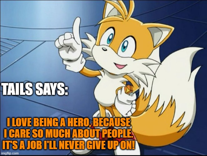 Tails' Kindness | TAILS SAYS:; I LOVE BEING A HERO, BECAUSE I CARE SO MUCH ABOUT PEOPLE. IT'S A JOB I'LL NEVER GIVE UP ON! | image tagged in tails' kindness | made w/ Imgflip meme maker