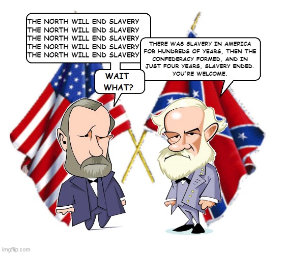 Political Debate | THE NORTH WILL END SLAVERY
THE NORTH WILL END SLAVERY
THE NORTH WILL END SLAVERY
THE NORTH WILL END SLAVERY
THE NORTH WILL END SLAVERY; THERE WAS SLAVERY IN AMERICA
FOR HUNDREDS OF YEARS, THEN THE
CONFEDERACY FORMED, AND IN
JUST FOUR YEARS, SLAVERY ENDED.
YOU'RE WELCOME. | image tagged in lee and grant | made w/ Imgflip meme maker