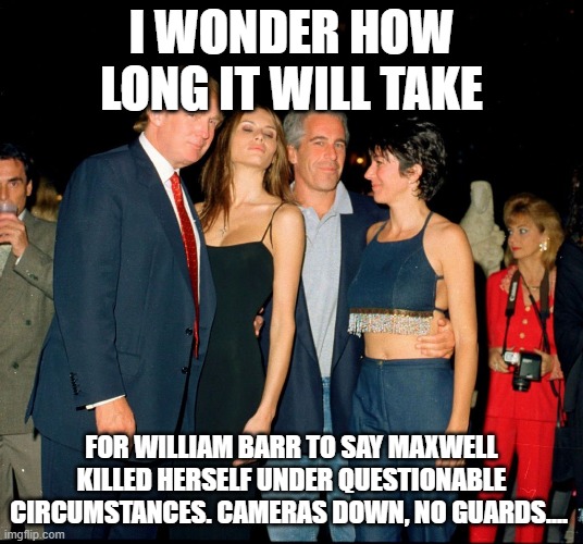 Trump and Jeffery Epstein | I WONDER HOW LONG IT WILL TAKE; FOR WILLIAM BARR TO SAY MAXWELL KILLED HERSELF UNDER QUESTIONABLE CIRCUMSTANCES. CAMERAS DOWN, NO GUARDS.... | image tagged in trump and jeffery epstein | made w/ Imgflip meme maker