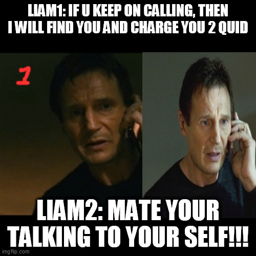 WHAT I FEEL LIKE AFTER BEING ISOLATED FOR TOO LONG... | LIAM1: IF U KEEP ON CALLING, THEN I WILL FIND YOU AND CHARGE YOU 2 QUID; LIAM2: MATE YOUR TALKING TO YOUR SELF!!! | image tagged in memes,liam neeson taken | made w/ Imgflip meme maker