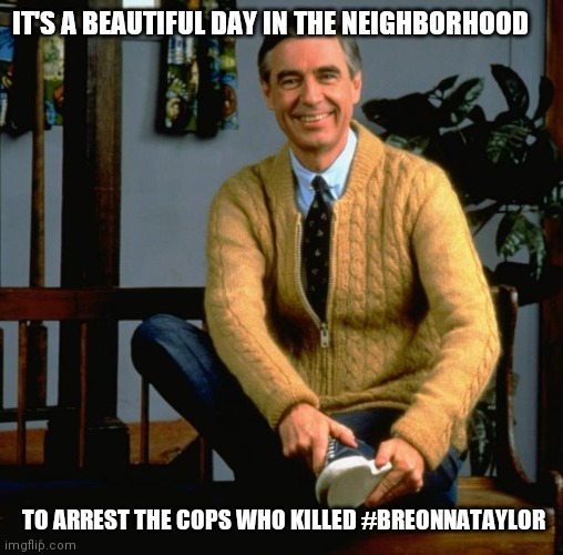 Mr. Rogers Breonna Taylor | IT'S A BEAUTIFUL DAY IN THE NEIGHBORHOOD; TO ARREST THE COPS WHO KILLED #BREONNATAYLOR | image tagged in mr rogers | made w/ Imgflip meme maker