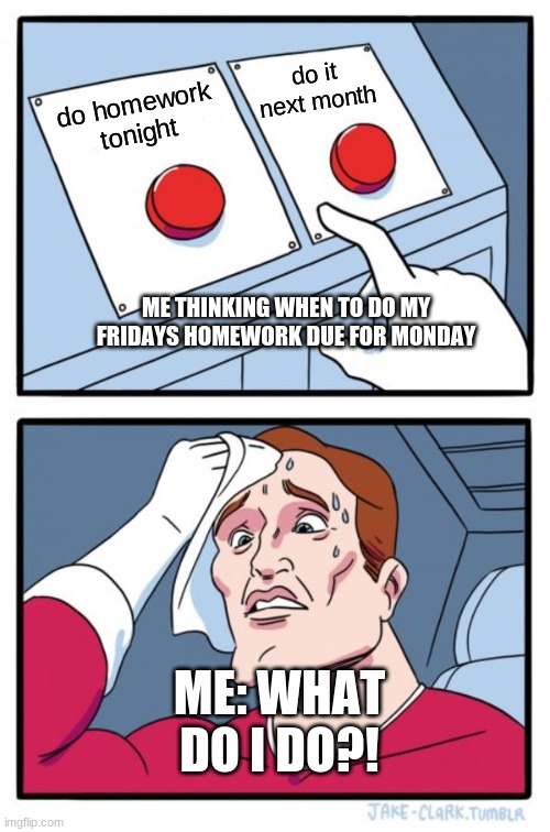 me | do it next month; do homework tonight; ME THINKING WHEN TO DO MY FRIDAYS HOMEWORK DUE FOR MONDAY; ME: WHAT DO I DO?! | image tagged in memes,two buttons | made w/ Imgflip meme maker