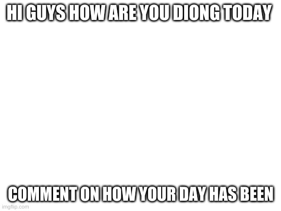 Blank White Template | HI GUYS HOW ARE YOU DIONG TODAY; COMMENT ON HOW YOUR DAY HAS BEEN | image tagged in blank white template | made w/ Imgflip meme maker