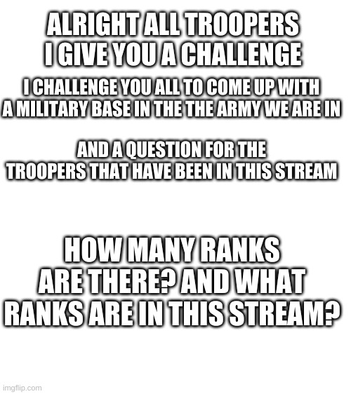are there any questions?myfault if anything i commanded in this or not | ALRIGHT ALL TROOPERS I GIVE YOU A CHALLENGE; I CHALLENGE YOU ALL TO COME UP WITH A MILITARY BASE IN THE THE ARMY WE ARE IN; AND A QUESTION FOR THE TROOPERS THAT HAVE BEEN IN THIS STREAM; HOW MANY RANKS ARE THERE? AND WHAT RANKS ARE IN THIS STREAM? | image tagged in challenge | made w/ Imgflip meme maker
