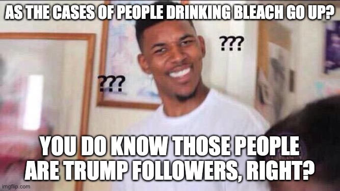 Black guy confused | AS THE CASES OF PEOPLE DRINKING BLEACH GO UP? YOU DO KNOW THOSE PEOPLE ARE TRUMP FOLLOWERS, RIGHT? | image tagged in black guy confused | made w/ Imgflip meme maker