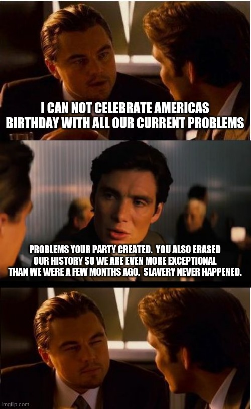 Slavery never happened, you are out of excuses | I CAN NOT CELEBRATE AMERICAS BIRTHDAY WITH ALL OUR CURRENT PROBLEMS; PROBLEMS YOUR PARTY CREATED.  YOU ALSO ERASED OUR HISTORY SO WE ARE EVEN MORE EXCEPTIONAL THAN WE WERE A FEW MONTHS AGO.  SLAVERY NEVER HAPPENED. | image tagged in memes,inception,slavery never happened,you are out of excuses,democrats the hate party,god bless america | made w/ Imgflip meme maker