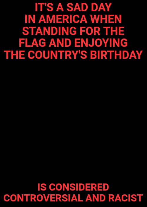 I stand for the flag, celebrate Independence Day, and love my country. That isn't racist or controversial. | IT'S A SAD DAY IN AMERICA WHEN STANDING FOR THE FLAG AND ENJOYING THE COUNTRY'S BIRTHDAY; IS CONSIDERED CONTROVERSIAL AND RACIST | image tagged in a black blank,independence day,america,united states | made w/ Imgflip meme maker