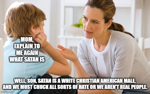 I might be exaggerating here, but that's what it feels like... | MOM, EXPLAIN TO ME AGAIN WHAT SATAN IS; WELL, SON, SATAN IS A WHITE CHRISTIAN AMERICAN MALE, AND WE MUST CHUCK ALL SORTS OF HATE OR WE AREN'T REAL PEOPLE. | image tagged in seriously | made w/ Imgflip meme maker