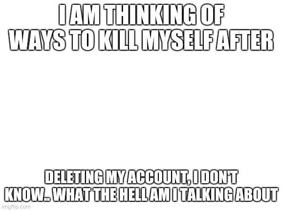 qscfthnjik,lp;/lijnhtfcdwa\ | I AM THINKING OF WAYS TO KILL MYSELF AFTER; DELETING MY ACCOUNT, I DON'T KNOW.. WHAT THE HELL AM I TALKING ABOUT | image tagged in qwertyuiop,asdfghjkl,zxcvbnm | made w/ Imgflip meme maker