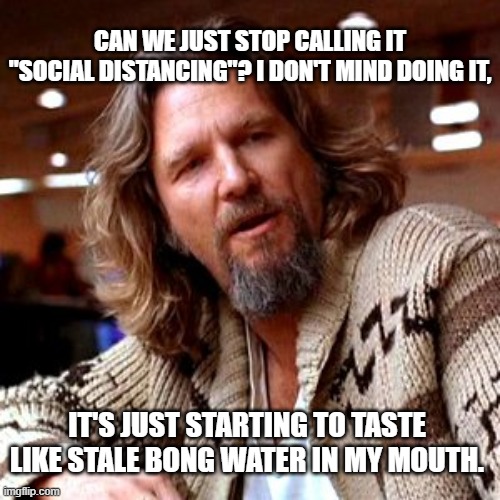 Confused Lebowski Meme | CAN WE JUST STOP CALLING IT "SOCIAL DISTANCING"? I DON'T MIND DOING IT, IT'S JUST STARTING TO TASTE LIKE STALE BONG WATER IN MY MOUTH. | image tagged in memes,confused lebowski | made w/ Imgflip meme maker