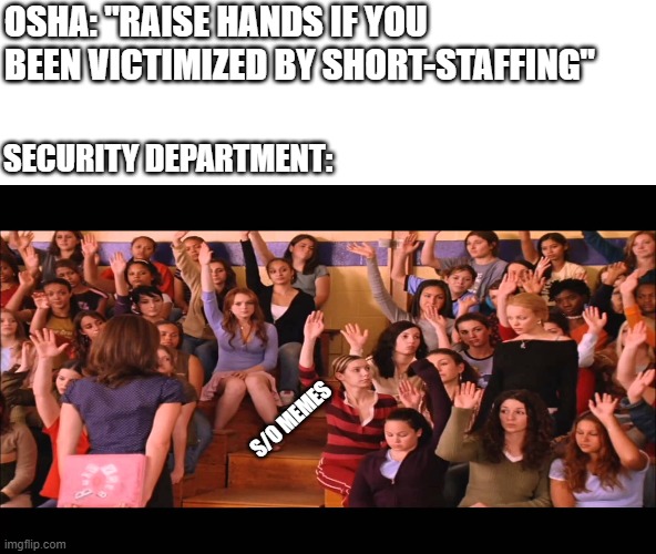 Raise Hand Mean Girls |  OSHA: "RAISE HANDS IF YOU BEEN VICTIMIZED BY SHORT-STAFFING"; SECURITY DEPARTMENT:; S/O MEMES | image tagged in raise hand mean girls | made w/ Imgflip meme maker