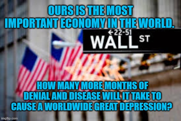 President Pandemic's Depression | OURS IS THE MOST IMPORTANT ECONOMY IN THE WORLD. HOW MANY MORE MONTHS OF DENIAL AND DISEASE WILL IT TAKE TO CAUSE A WORLDWIDE GREAT DEPRESSION? | image tagged in politics | made w/ Imgflip meme maker