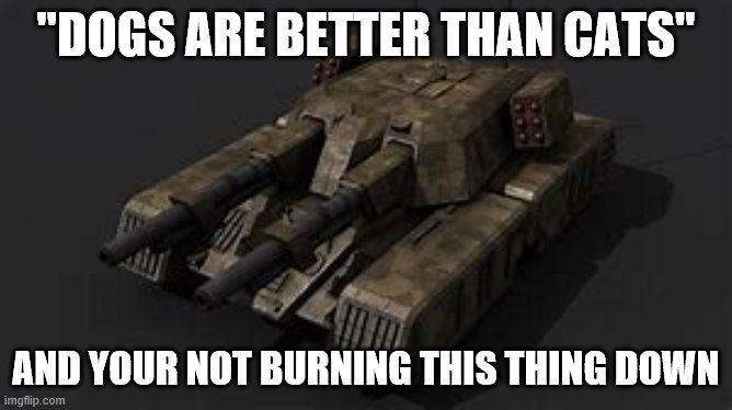 Mammoth tank | "DOGS ARE BETTER THAN CATS" AND YOUR NOT BURNING THIS THING DOWN | image tagged in mammoth tank | made w/ Imgflip meme maker