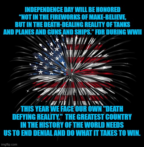 Denial Is For Losers | INDEPENDENCE DAY WILL BE HONORED “NOT IN THE FIREWORKS OF MAKE-BELIEVE, BUT IN THE DEATH-DEALING REALITY OF TANKS AND PLANES AND GUNS AND SHIPS.” FDR DURING WWII; THIS YEAR WE FACE OUR OWN "DEATH DEFYING REALITY."  THE GREATEST COUNTRY IN THE HISTORY OF THE WORLD NEEDS US TO END DENIAL AND DO WHAT IT TAKES TO WIN. | image tagged in politics | made w/ Imgflip meme maker
