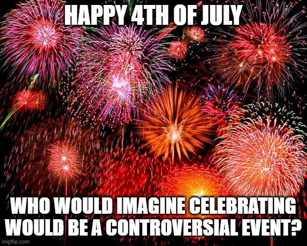 fireworks | HAPPY 4TH OF JULY; WHO WOULD IMAGINE CELEBRATING WOULD BE A CONTROVERSIAL EVENT? | image tagged in fireworks | made w/ Imgflip meme maker