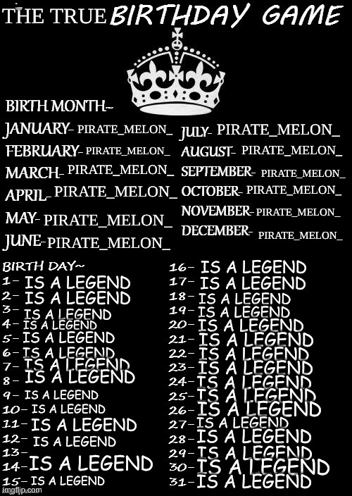 THE TRUE BIRTHDAY GAME | THE TRUE; IS A LEGEND; PIRATE_MELON_; PIRATE_MELON_; PIRATE_MELON_; PIRATE_MELON_; PIRATE_MELON_; PIRATE_MELON_; PIRATE_MELON_; PIRATE_MELON_; PIRATE_MELON_; PIRATE_MELON_; PIRATE_MELON_; PIRATE_MELON_; IS A LEGEND; IS A LEGEND; IS A LEGEND; IS A LEGEND; IS A LEGEND; IS A LEGEND; IS A LEGEND; IS A LEGEND; IS A LEGEND; IS A LEGEND; IS A LEGEND; IS A LEGEND; IS A LEGEND; IS A LEGEND; IS A LEGEND; IS A LEGEND; IS A LEGEND; IS A LEGEND; IS A LEGEND; IS A LEGEND; IS A LEGEND; IS A LEGEND; IS A LEGEND; IS A LEGEND; IS A LEGEND; IS A LEGEND; IS A LEGEND; IS A LEGEND; IS A LEGEND; IS A LEGEND | image tagged in birthday game | made w/ Imgflip meme maker