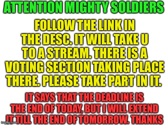 Important Notice | ATTENTION MIGHTY SOLDIERS; FOLLOW THE LINK IN THE DESC. IT WILL TAKE U TO A STREAM. THERE IS A VOTING SECTION TAKING PLACE THERE. PLEASE TAKE PART IN IT. IT SAYS THAT THE DEADLINE IS THE END OF TODAY, BUT I WILL EXTEND IT TILL THE END OF TOMORROW. THANKS | image tagged in blank white template | made w/ Imgflip meme maker