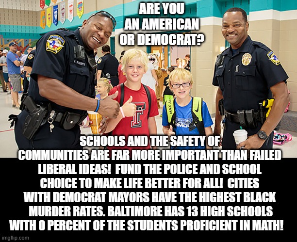 Are You An American Or Democrat? | ARE YOU AN AMERICAN OR DEMOCRAT? SCHOOLS AND THE SAFETY OF COMMUNITIES ARE FAR MORE IMPORTANT THAN FAILED LIBERAL IDEAS!  FUND THE POLICE AND SCHOOL CHOICE TO MAKE LIFE BETTER FOR ALL!  CITIES WITH DEMOCRAT MAYORS HAVE THE HIGHEST BLACK  MURDER RATES. BALTIMORE HAS 13 HIGH SCHOOLS WITH 0 PERCENT OF THE STUDENTS PROFICIENT IN MATH! | image tagged in stupid liberals,democrats | made w/ Imgflip meme maker