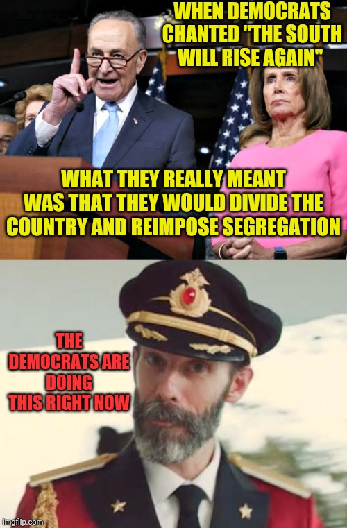 Wake up America | WHEN DEMOCRATS CHANTED "THE SOUTH WILL RISE AGAIN"; WHAT THEY REALLY MEANT WAS THAT THEY WOULD DIVIDE THE COUNTRY AND REIMPOSE SEGREGATION; THE DEMOCRATS ARE DOING THIS RIGHT NOW | image tagged in captain obvious,pelosi schumer,occupy democrats,racist democrats | made w/ Imgflip meme maker