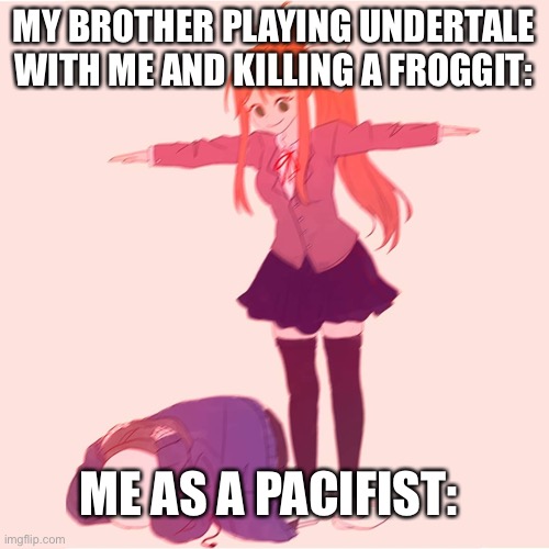 Monika t-posing on Sans | MY BROTHER PLAYING UNDERTALE WITH ME AND KILLING A FROGGIT:; ME AS A PACIFIST: | image tagged in monika t-posing on sans | made w/ Imgflip meme maker