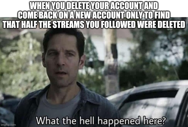 What the hell happened here? | WHEN YOU DELETE YOUR ACCOUNT AND COME BACK ON A NEW ACCOUNT ONLY TO FIND THAT HALF THE STREAMS YOU FOLLOWED WERE DELETED | image tagged in what the hell happened here | made w/ Imgflip meme maker