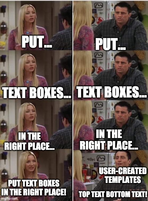 Friends Joey teached french | PUT... PUT... TEXT BOXES... TEXT BOXES... IN THE RIGHT PLACE... IN THE RIGHT PLACE... USER-CREATED TEMPLATES; PUT TEXT BOXES IN THE RIGHT PLACE! TOP TEXT BOTTOM TEXT! | image tagged in friends joey teached french,imgflip users | made w/ Imgflip meme maker