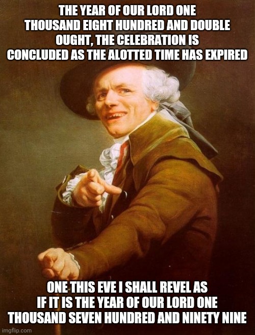 Joseph Ducreux | THE YEAR OF OUR LORD ONE THOUSAND EIGHT HUNDRED AND DOUBLE OUGHT, THE CELEBRATION IS CONCLUDED AS THE ALOTTED TIME HAS EXPIRED; ONE THIS EVE I SHALL REVEL AS IF IT IS THE YEAR OF OUR LORD ONE THOUSAND SEVEN HUNDRED AND NINETY NINE | image tagged in memes,joseph ducreux | made w/ Imgflip meme maker