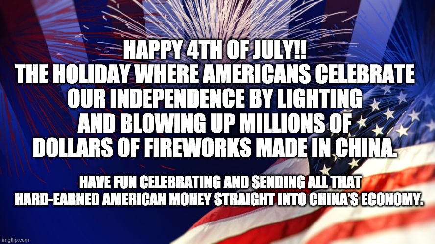 HAPPY 4TH OF JULY!!
THE HOLIDAY WHERE AMERICANS CELEBRATE OUR INDEPENDENCE BY LIGHTING AND BLOWING UP MILLIONS OF DOLLARS OF FIREWORKS MADE IN CHINA. HAVE FUN CELEBRATING AND SENDING ALL THAT HARD-EARNED AMERICAN MONEY STRAIGHT INTO CHINA’S ECONOMY. | made w/ Imgflip meme maker