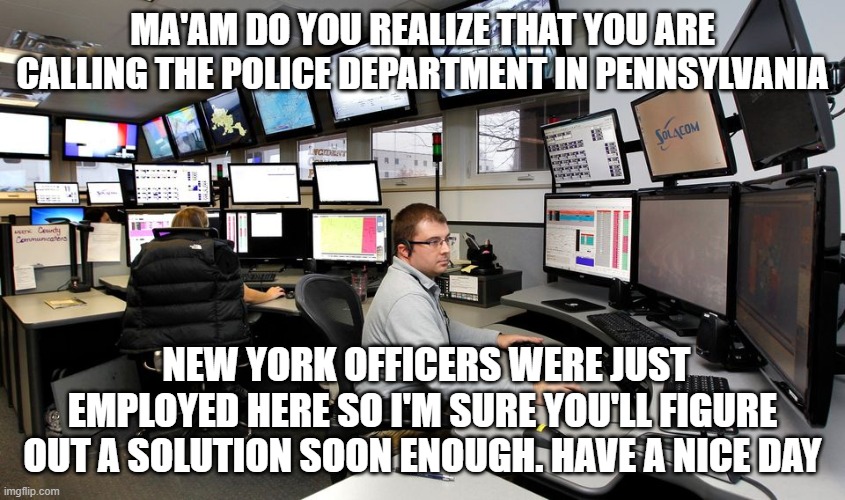 What's your emergency? | MA'AM DO YOU REALIZE THAT YOU ARE CALLING THE POLICE DEPARTMENT IN PENNSYLVANIA; NEW YORK OFFICERS WERE JUST EMPLOYED HERE SO I'M SURE YOU'LL FIGURE OUT A SOLUTION SOON ENOUGH. HAVE A NICE DAY | image tagged in 911 dispatch,new york,cops,cop free state,no one available | made w/ Imgflip meme maker