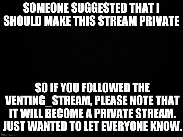 Black background | SOMEONE SUGGESTED THAT I SHOULD MAKE THIS STREAM PRIVATE; SO IF YOU FOLLOWED THE VENTING_STREAM, PLEASE NOTE THAT IT WILL BECOME A PRIVATE STREAM. JUST WANTED TO LET EVERYONE KNOW. | image tagged in black background | made w/ Imgflip meme maker