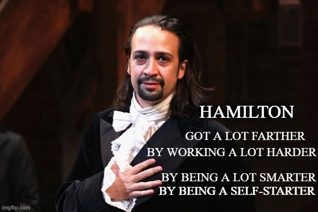 Hamilton | HAMILTON; GOT A LOT FARTHER; BY WORKING A LOT HARDER; BY BEING A LOT SMARTER; BY BEING A SELF-STARTER | image tagged in serious hamilton | made w/ Imgflip meme maker
