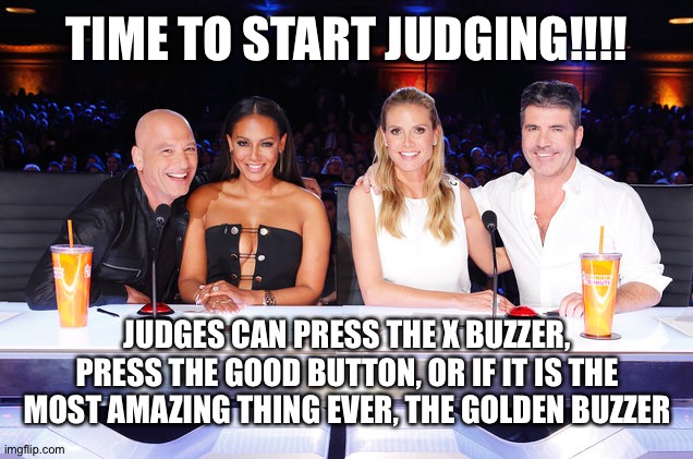 How to in comments | TIME TO START JUDGING!!!! JUDGES CAN PRESS THE X BUZZER, PRESS THE GOOD BUTTON, OR IF IT IS THE MOST AMAZING THING EVER, THE GOLDEN BUZZER | image tagged in america's got talent judges | made w/ Imgflip meme maker
