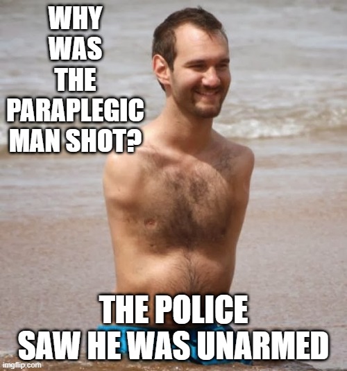 Kill the Unarmed | WHY WAS THE PARAPLEGIC MAN SHOT? THE POLICE SAW HE WAS UNARMED | image tagged in no arms no legs guy | made w/ Imgflip meme maker