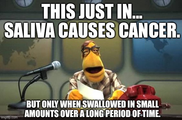 News flash!!! | THIS JUST IN... SALIVA CAUSES CANCER. BUT ONLY WHEN SWALLOWED IN SMALL AMOUNTS OVER A LONG PERIOD OF TIME. | image tagged in muppet news flash,memes | made w/ Imgflip meme maker