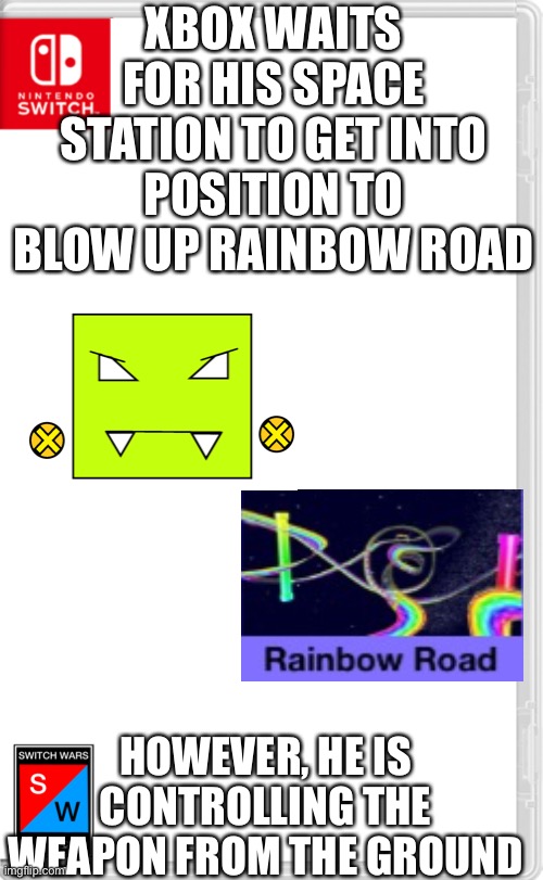 I want to die | XBOX WAITS FOR HIS SPACE STATION TO GET INTO POSITION TO BLOW UP RAINBOW ROAD; HOWEVER, HE IS CONTROLLING THE WEAPON FROM THE GROUND | image tagged in switch wars template | made w/ Imgflip meme maker