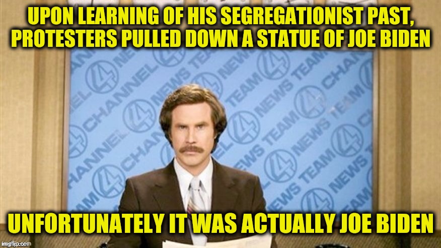 Joe's fallen and he can't get up! | UPON LEARNING OF HIS SEGREGATIONIST PAST, PROTESTERS PULLED DOWN A STATUE OF JOE BIDEN UNFORTUNATELY IT WAS ACTUALLY JOE BIDEN | image tagged in ron burgundy,joe biden,statues | made w/ Imgflip meme maker