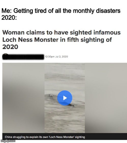 Loch Ness Monster (Again) | Me: Getting tired of all the monthly disasters
2020:; |||||||||||||||||||||||||||||||| | image tagged in loch ness monster,2020 | made w/ Imgflip meme maker