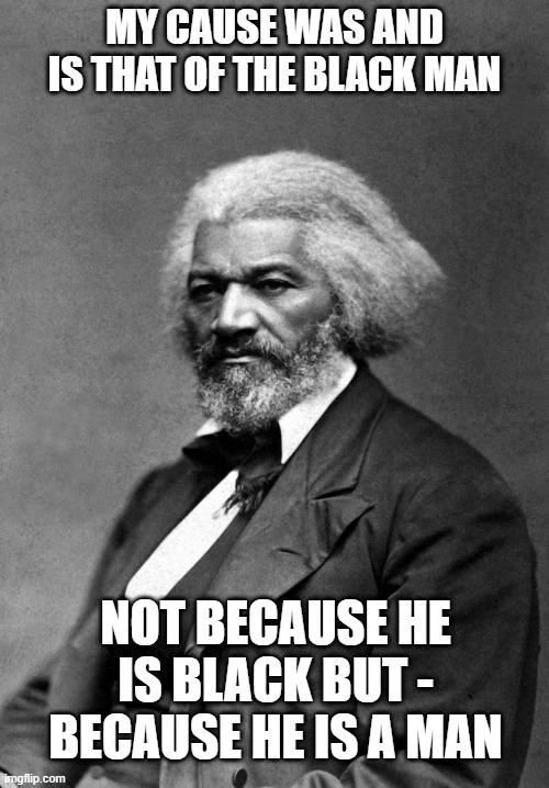 Frederick Douglass | MY CAUSE WAS AND IS THAT OF THE BLACK MAN; NOT BECAUSE HE IS BLACK BUT - BECAUSE HE IS A MAN | image tagged in frederick douglass | made w/ Imgflip meme maker