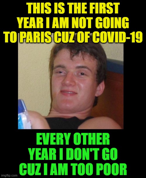 Well, it's true |  THIS IS THE FIRST YEAR I AM NOT GOING TO PARIS CUZ OF COVID-19; EVERY OTHER YEAR I DON'T GO CUZ I AM TOO POOR | image tagged in funny,really high guy,10 guy,high/drunk guy,pandemic,covid-19 | made w/ Imgflip meme maker