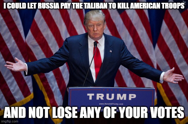 Donald Trump | I COULD LET RUSSIA PAY THE TALIBAN TO KILL AMERICAN TROOPS; AND NOT LOSE ANY OF YOUR VOTES | image tagged in donald trump | made w/ Imgflip meme maker