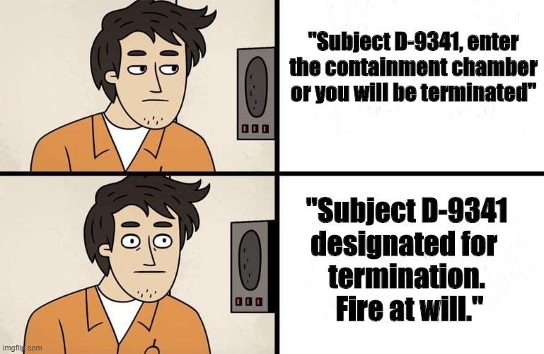 "Subject D-9341 designated for termination. Fire at will." | "Subject D-9341, enter the containment chamber or you will be terminated"; "Subject D-9341
designated for 
termination.
 Fire at will." | image tagged in scp advert | made w/ Imgflip meme maker