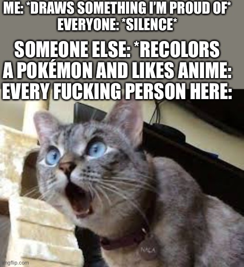 I’m starting to get sick of being ignored | ME: *DRAWS SOMETHING I’M PROUD OF*
EVERYONE: *SILENCE*; SOMEONE ELSE: *RECOLORS A POKÉMON AND LIKES ANIME:
EVERY FUCKING PERSON HERE: | image tagged in surprised cat | made w/ Imgflip meme maker