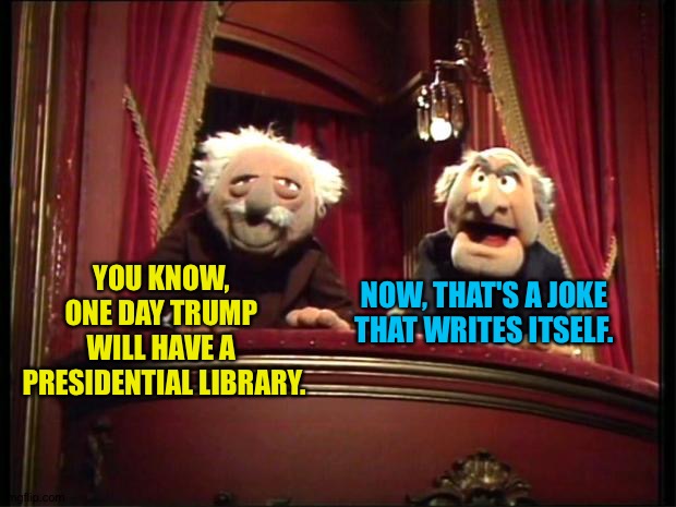 Statler and Waldorf | YOU KNOW, 
ONE DAY TRUMP 
WILL HAVE A 
PRESIDENTIAL LIBRARY. NOW, THAT'S A JOKE THAT WRITES ITSELF. | image tagged in statler and waldorf | made w/ Imgflip meme maker