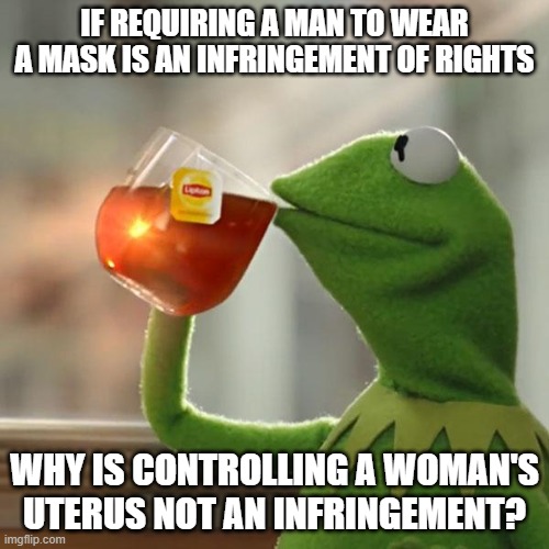 Kermit frog tea | IF REQUIRING A MAN TO WEAR A MASK IS AN INFRINGEMENT OF RIGHTS; WHY IS CONTROLLING A WOMAN'S UTERUS NOT AN INFRINGEMENT? | image tagged in kermit frog tea | made w/ Imgflip meme maker